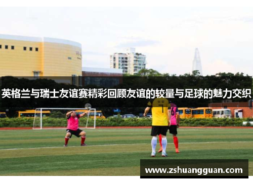 英格兰与瑞士友谊赛精彩回顾友谊的较量与足球的魅力交织