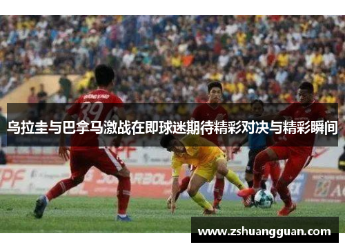乌拉圭与巴拿马激战在即球迷期待精彩对决与精彩瞬间